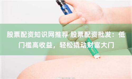 股票配资知识网推荐 股票配资批发：低门槛高收益，轻松撬动财富大门
