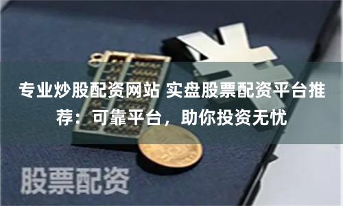 专业炒股配资网站 实盘股票配资平台推荐：可靠平台，助你投资无忧