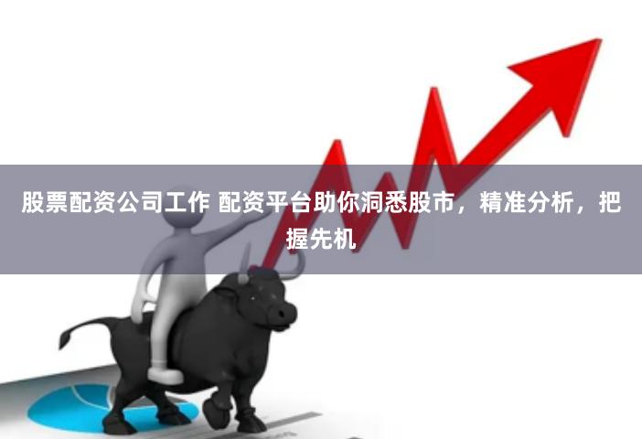 股票配资公司工作 配资平台助你洞悉股市，精准分析，把握先机