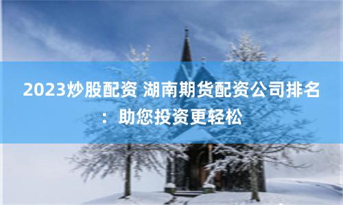 2023炒股配资 湖南期货配资公司排名：助您投资更轻松