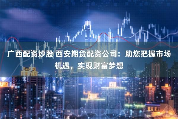 广西配资炒股 西安期货配资公司：助您把握市场机遇，实现财富梦想