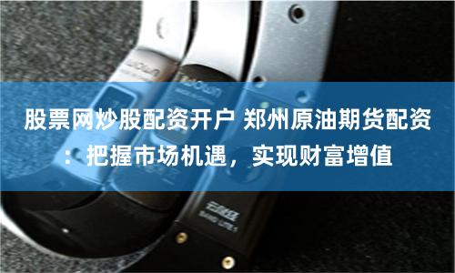股票网炒股配资开户 郑州原油期货配资：把握市场机遇，实现财富增值