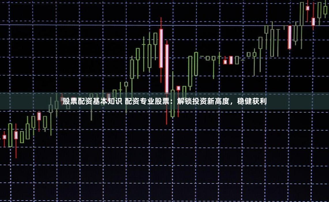 股票配资基本知识 配资专业股票：解锁投资新高度，稳健获利