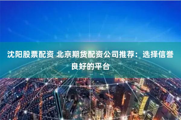 沈阳股票配资 北京期货配资公司推荐：选择信誉良好的平台
