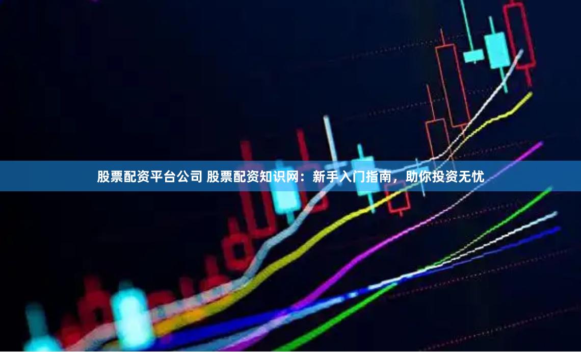 股票配资平台公司 股票配资知识网：新手入门指南，助你投资无忧
