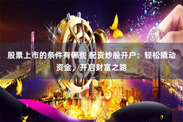 股票上市的条件有哪些 配资炒股开户：轻松撬动资金，开启财富之路