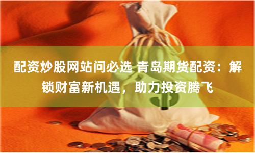 配资炒股网站问必选 青岛期货配资：解锁财富新机遇，助力投资腾飞
