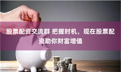 股票配资交流群 把握时机，现在股票配资助你财富增值