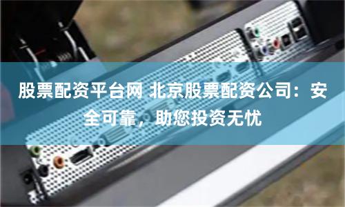 股票配资平台网 北京股票配资公司：安全可靠，助您投资无忧