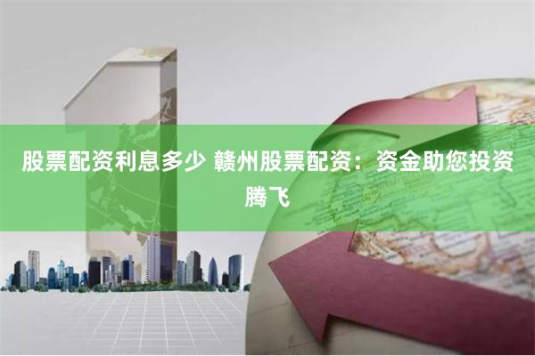 股票配资利息多少 赣州股票配资：资金助您投资腾飞
