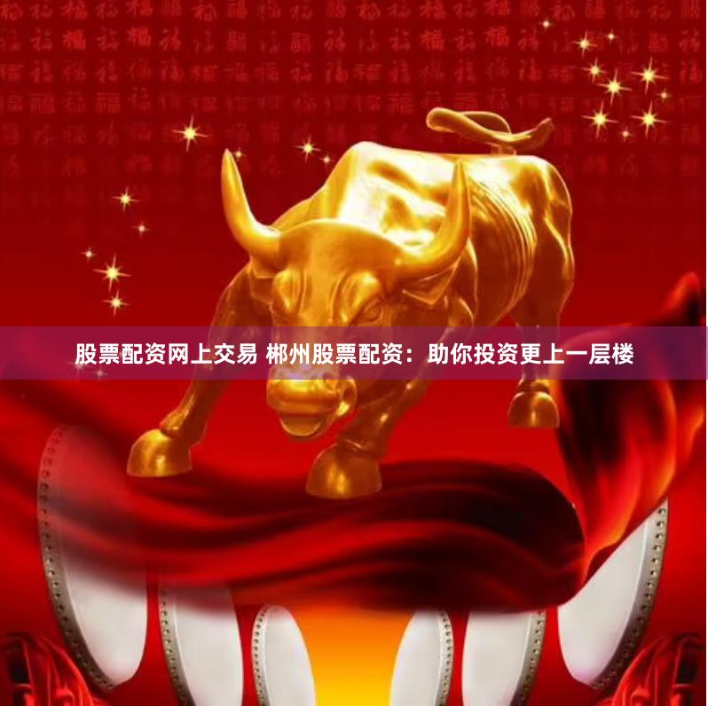 股票配资网上交易 郴州股票配资：助你投资更上一层楼