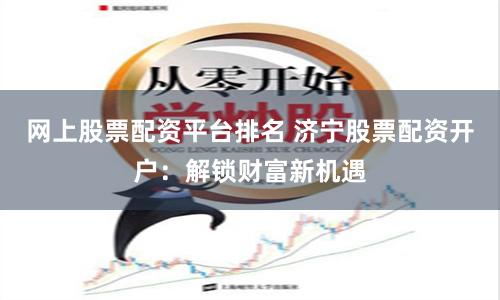 网上股票配资平台排名 济宁股票配资开户：解锁财富新机遇