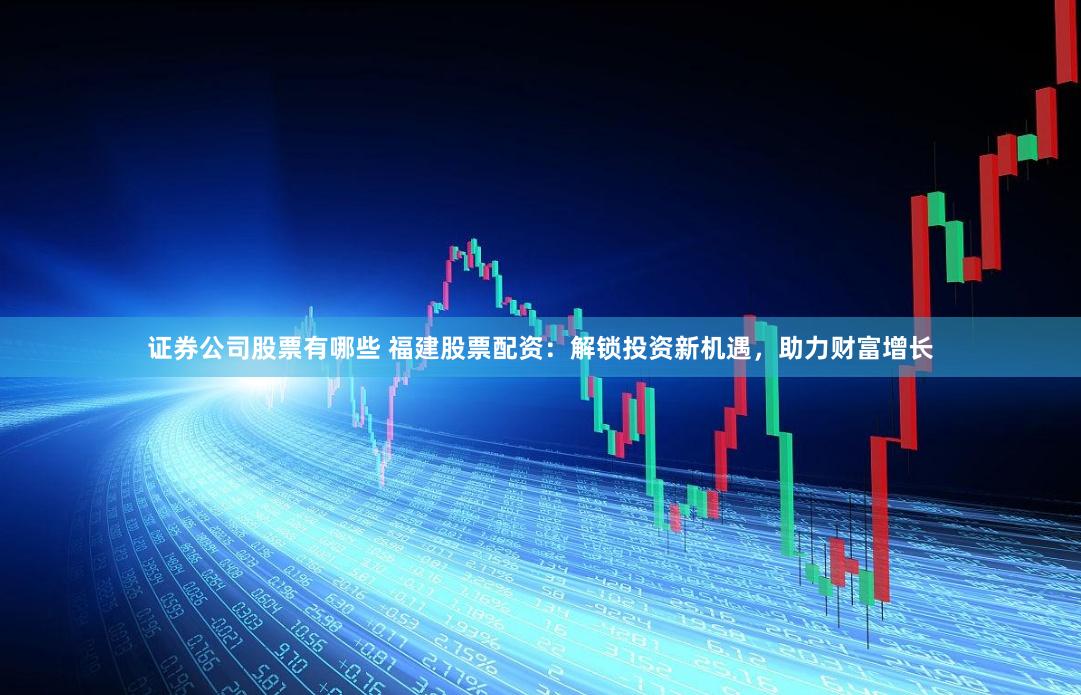 证券公司股票有哪些 福建股票配资：解锁投资新机遇，助力财富增长