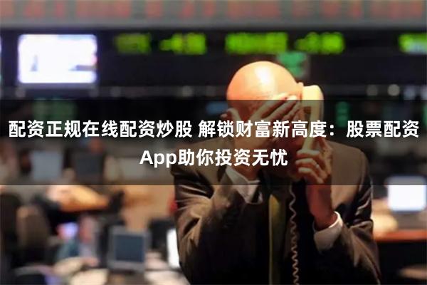 配资正规在线配资炒股 解锁财富新高度：股票配资App助你投资无忧