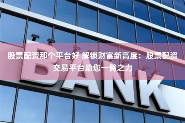 股票配资那个平台好 解锁财富新高度：股票配资交易平台助您一臂之力