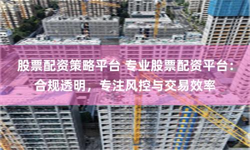 股票配资策略平台 专业股票配资平台:合规透明,专注风控与交易效率