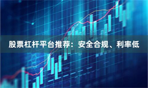 股票杠杆平台推荐：安全合规、利率低